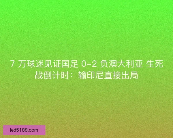 7 万球迷见证国足 0-2 负澳大利亚 生死战倒计时：输印尼直接出局