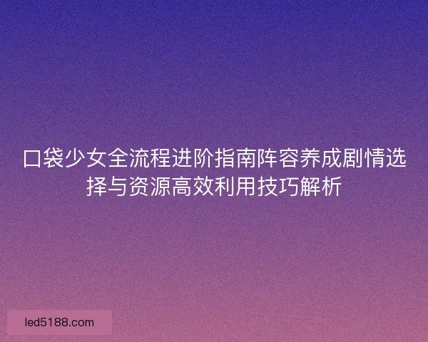口袋少女全流程进阶指南阵容养成剧情选择与资源高效利用技巧解析