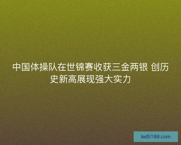 中国体操队在世锦赛收获三金两银 创历史新高展现强大实力