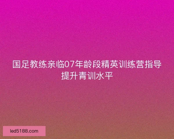 国足教练亲临07年龄段精英训练营指导提升青训水平