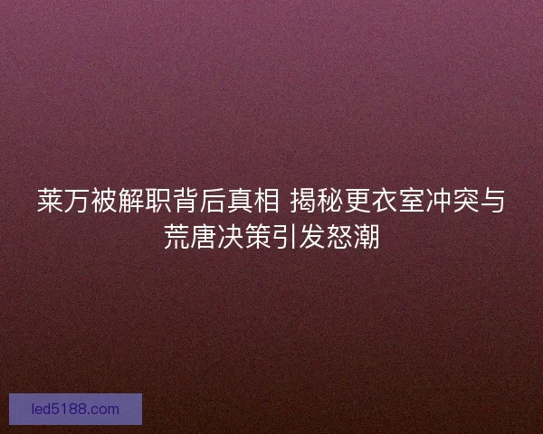 莱万被解职背后真相 揭秘更衣室冲突与荒唐决策引发怒潮