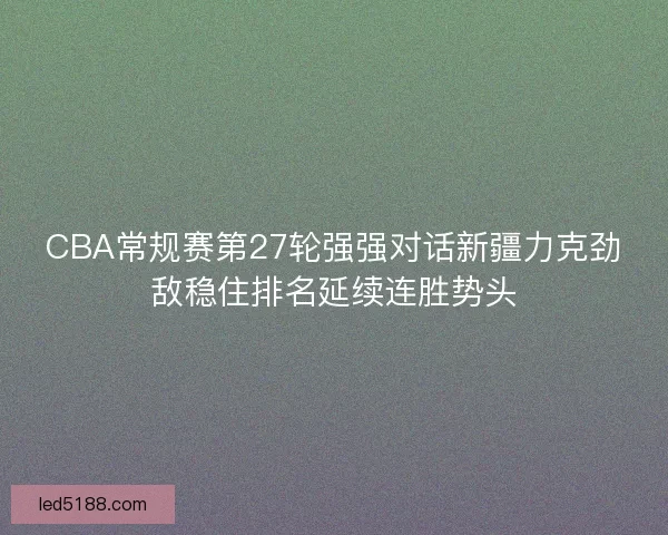 CBA常规赛第27轮强强对话新疆力克劲敌稳住排名延续连胜势头