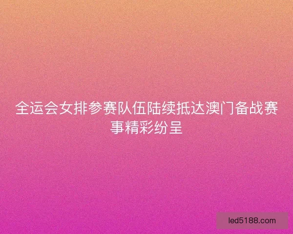 全运会女排参赛队伍陆续抵达澳门备战赛事精彩纷呈