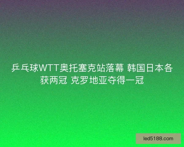 乒乓球WTT奥托塞克站落幕 韩国日本各获两冠 克罗地亚夺得一冠 乒乓球WTT奥托塞克站落幕 韩国日本各获两冠 克罗地亚夺得一冠