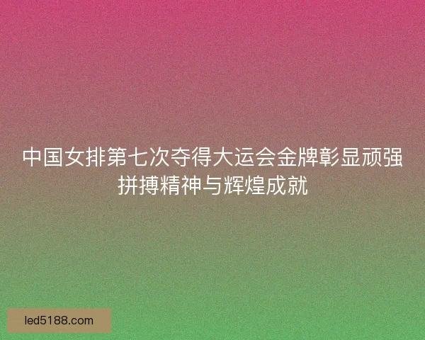 中国女排第七次夺得大运会金牌彰显顽强拼搏精神与辉煌成就